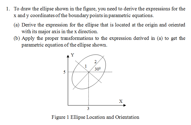 1. To draw the ellipse shown in the figure, you need to derive the expressions for the
x and y coordinates of the boundary points in parametric equations.
(a) Derive the expression for the ellipse that is located at the origin and oriented
with its major axis in the x direction.
(b) Apply the proper transformations to the expression derived in (a) to get the
parametric equation of the ellipse shown.
Y
5
3
2
30⁰
X
Figure 1 Ellipse Location and Orientation