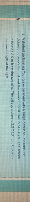 2. A student performing Young's experiment with a single-colour source finds the
distance between the first and the seventh nodal lines to be 6.0 cm. The
screen.
Calculate
p
is located 3.0 m from the two slits. The slit separation is 2.2 X 102
the wavelength of the light.
um.