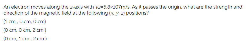 An electron moves along the z-axis with vz-5.8x107m/s. As it passes the origin, what are the strength and
direction of the magnetic field at the following (x, y, z) positions?
(1 cm, 0 cm, 0 cm)
(0 cm, 0 cm, 2 cm)
(0 cm, 1 cm, 2 cm)