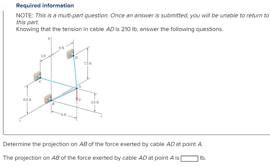 Required information
NOTE: This is a multi-part question. Once an answer is submitted, you will be unable to return to
this part.
Knowing that the tension in cable AD is 210 lb, answer the following questions.
6.5 ft
3 ft
6 ft
6 ft
D
VP
7.5 ft
4.5 ft
Determine the projection on AB of the force exerted by cable AD at point A.
The projection on AB of the force exerted by cable AD at point A is
lb.