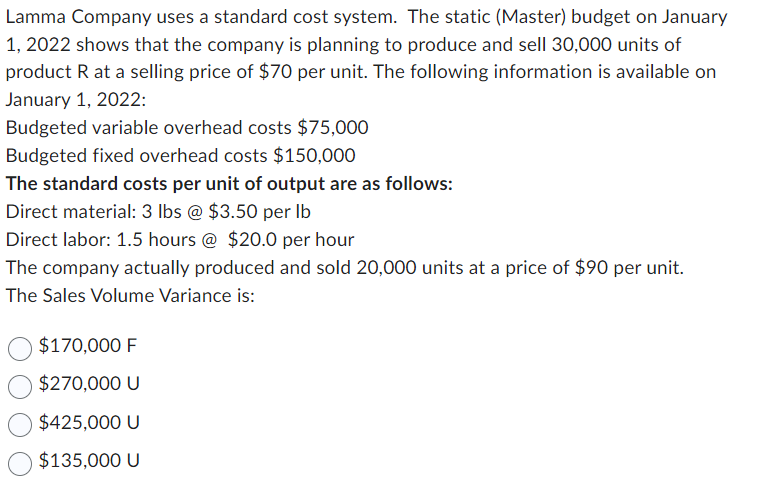 Lamma Company uses a standard cost system. The static (Master) budget on January
1, 2022 shows that the company is planning to produce and sell 30,000 units of
product R at a selling price of $70 per unit. The following information is available on
January 1, 2022:
Budgeted variable overhead costs $75,000
Budgeted fixed overhead costs $150,000
The standard costs per unit of output are as follows:
Direct material: 3 lbs @ $3.50 per lb
Direct labor: 1.5 hours @ $20.0 per hour
The company actually produced and sold 20,000 units at a price of $90 per unit.
The Sales Volume Variance is:
$170,000 F
$270,000 U
$425,000 U
$135,000 U