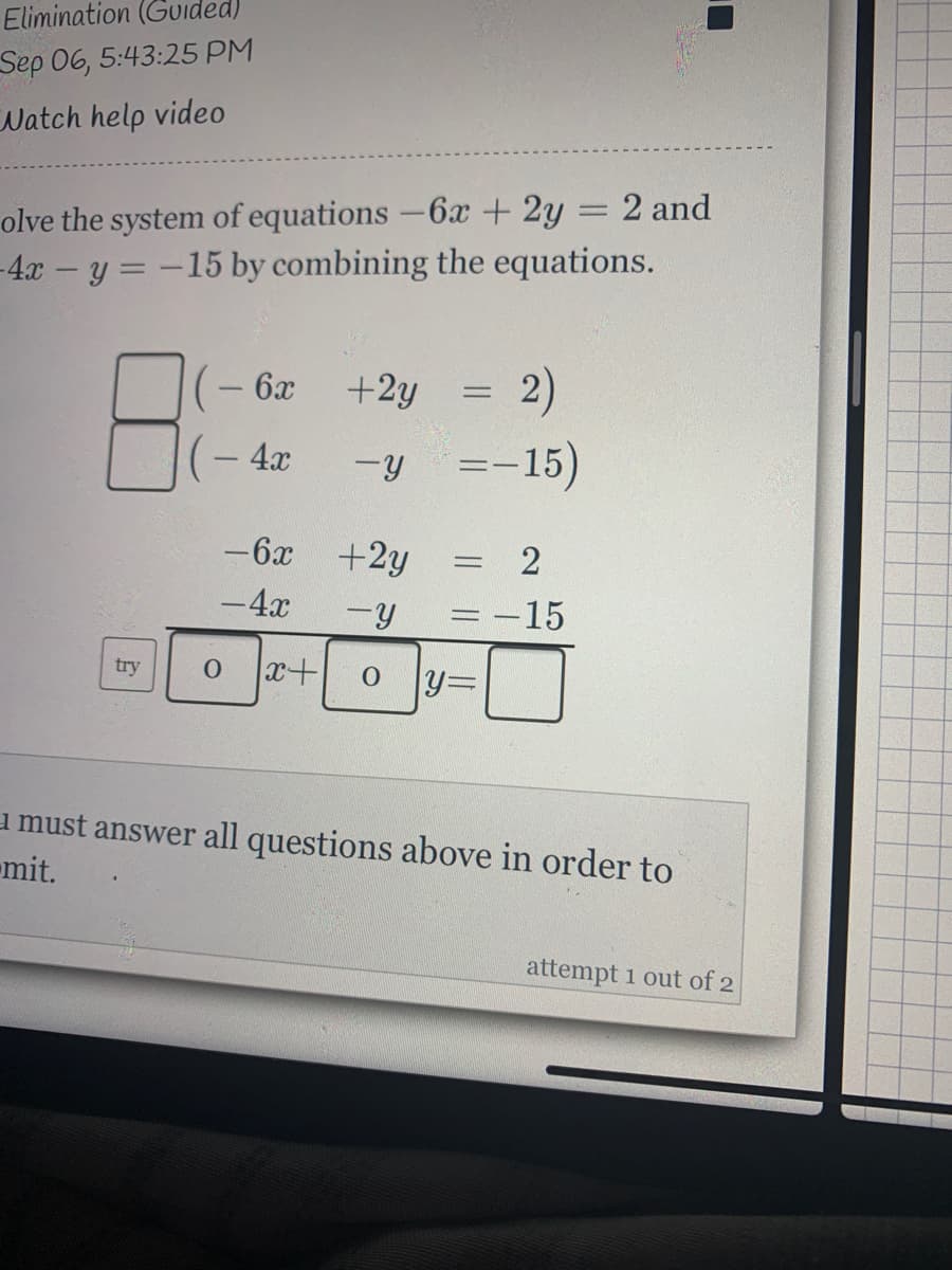 Elimination (Gvided)
Sep 06, 5:43:25 PM
Watch help video
olve the system of equations -6x + 2y = 2 and
-4.x – y = –15 by combining the equations.
2)
=-15)
- 6x
+2y
4x
-6x +2y
= 2
-4x
=-15
try
x+
y3D
u must answer all questions above in order to
mit.
attempt 1 out of 2
