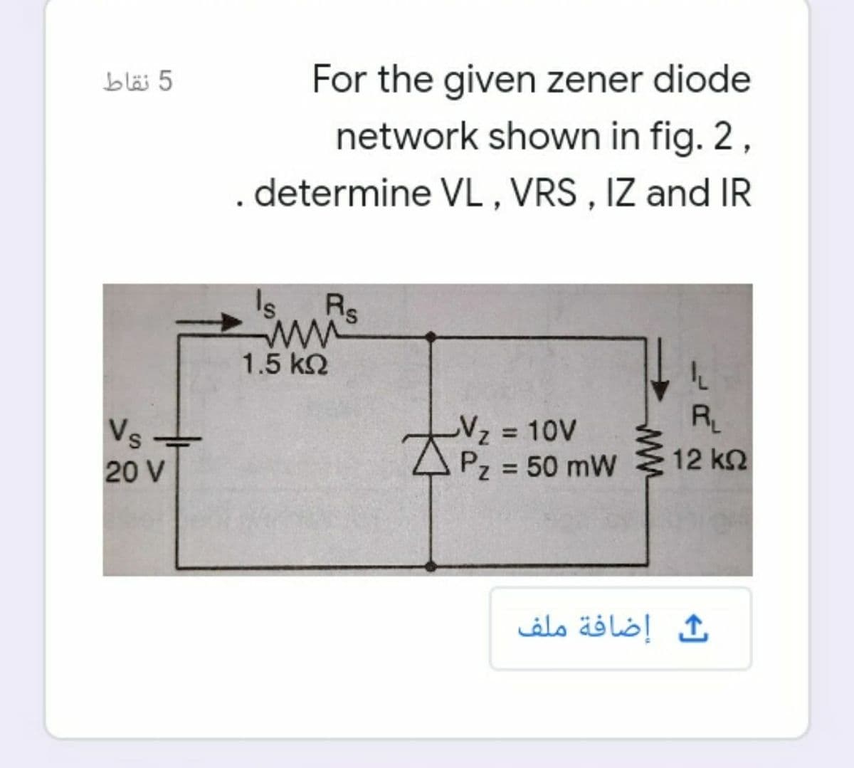 blä 5
For the given zener diode
network shown in fig. 2,
. determine VL , VRS , IZ and IR
Rs
ww
1.5 k2
RL
-Vz D10V
APz 50 mW
%3D
Vs
12 k2
%3D
20 V
ث إضافة ملف
ww
