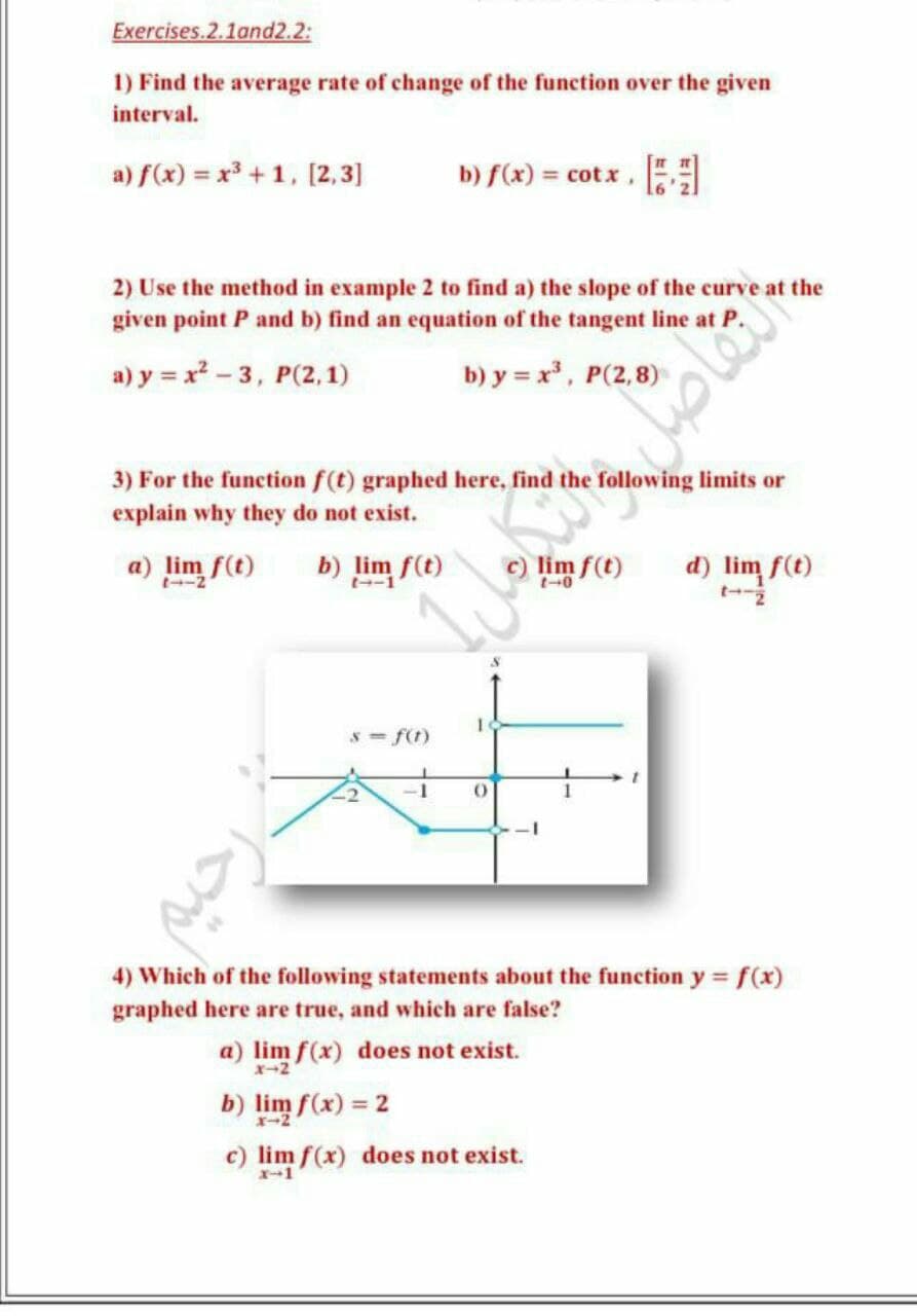 Exercises.2.1and2.2:
1) Find the average rate of change of the function over the given
interval.
a) f(x) = x³ +1, [2,3]
b) f(x) = cotx ,
2) Use the method in example 2 to find a) the slope of the curve at the
given point P and b) find an equation of the tangent line at a
a) y = x - 3, P(2,1)
b) y = x, P(2,8)
3) For the function f(t) graphed here, find the following limits or
explain why they do not exist.
a) lim f(t)
b) lim f(t)
d) lim f(t)
t-2
s- f(t)
-1
4) Which of the following statements about the function y f(x)
graphed here are true, and which are false?
a) lim f(x) does not exist.
b) lim f(x) = 2
c) lim f(x) does not exist.
X-1
