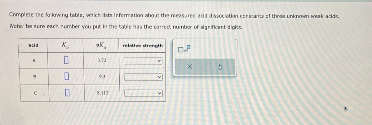 Complete the following table, which lists information about the measured acid dissociation constants of three unknown weak acids.
Note: be sure each number you put in the table has the correct number of significant digits.
X
acid
K
PK
relative strength
a
x10
A
0
3.72
B
0
9.3
C
0
8.112
5