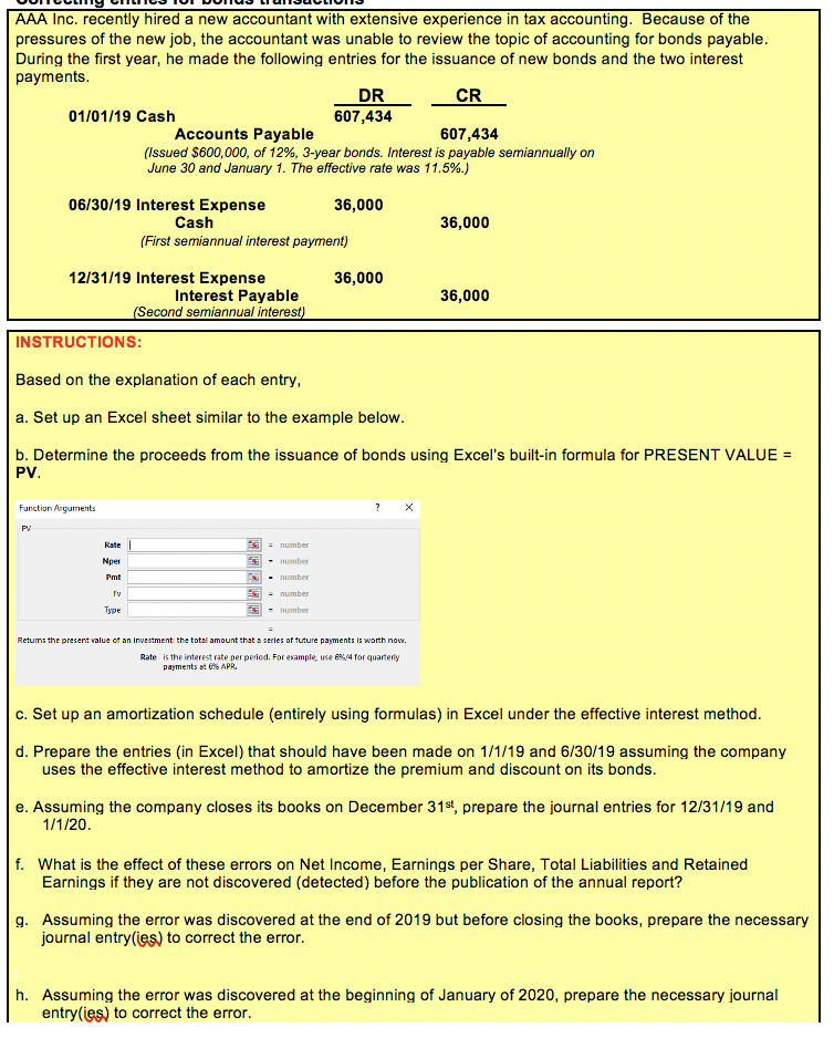 AAA Inc. recently hired a new accountant with extensive experience in tax accounting. Because of the
pressures of the new job, the accountant was unable to review the topic of accounting for bonds payable.
During the first year, he made the following entries for the issuance of new bonds and the two interest
payments.
DR
607,434
CR
01/01/19 Cash
607,434
Accounts Payable
(Issued $600,000, of 12%, 3-year bonds. Interest is payable semiannually on
June 30 and January 1. The effective rate was 11.5%.)
06/30/19 Interest Expense
Cash
36,000
36,000
(First semiannual interest payment)
12/31/19 Interest Expense
Interest Payable
(Second semiannual interest)
36,000
36,000
INSTRUCTIONS:
Based on the explanation of each entry,
a. Set up an Excel sheet similar to the example below.
b. Determine the proceeds from the issuance of bonds using Excel's built-in formula for PRESENT VALUE =
PV.
Function Arguments
PV
Rate
= number
Nper
- number
Pmt
- number
- number
Type
- number
Retums the present value of an Investment the total amount that a series of tuture payments is worth now.
Rate is the interest rate per period. For example, use 64 for quarterly
payments at 6% APR.
c. Set up an amortization schedule (entirely using formulas) in Excel under the effective interest method.
d. Prepare the entries (in Excel) that should have been made on 1/1/19 and 6/30/19 assuming the company
uses the effective interest method to amortize the premium and discount on its bonds.
e. Assuming the company closes its books on December 31st, prepare the journal entries for 12/31/19 and
1/1/20.
f. What is the effect of these errors on Net Income, Earnings per Share, Total Liabilities and Retained
Earnings if they are not discovered (detected) before the publication of the annual report?
g. Assuming the error was discovered at the end of 2019 but before closing the books, prepare the necessary
journal entry(ies) to correct the error.
h. Assuming the error was discovered at the beginning of January of 2020, prepare the necessary journal
entry(ies) to correct the error.

