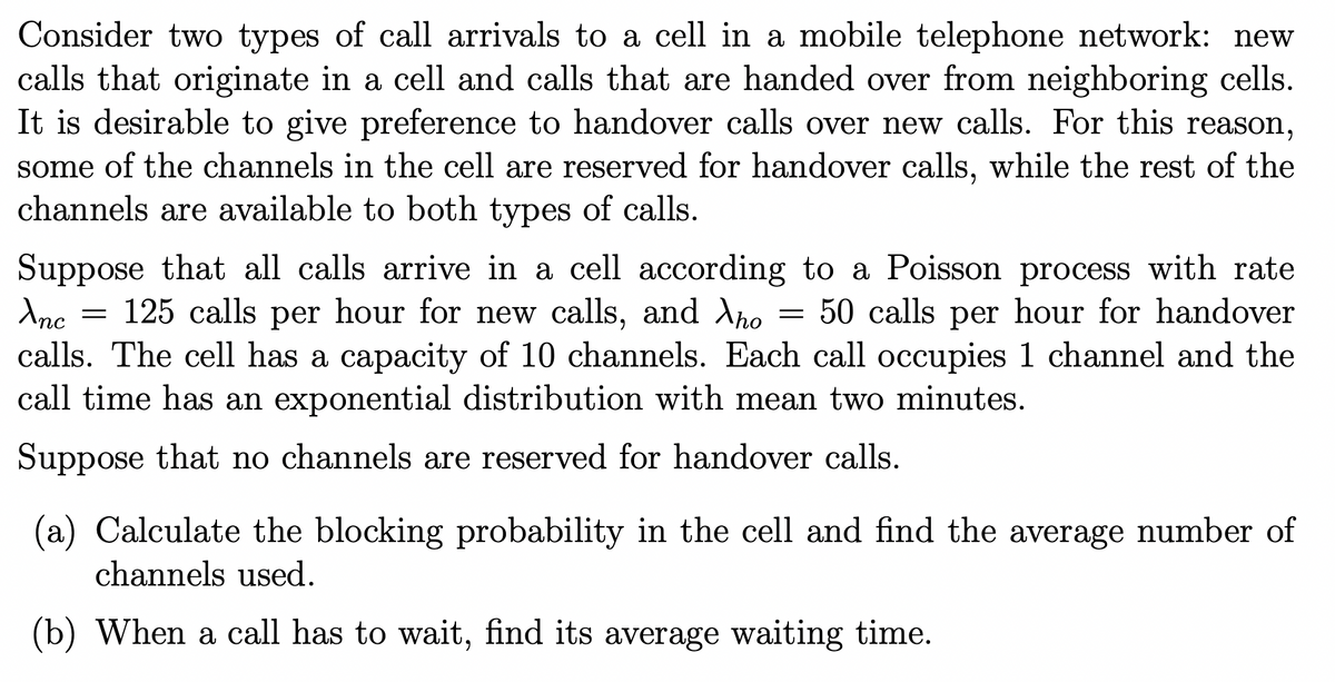 Consider two types of call arrivals to a cell in a mobile telephone network: new
calls that originate in a cell and calls that are handed over from neighboring cells.
It is desirable to give preference to handover calls over new calls. For this reason,
some of the channels in the cell are reserved for handover calls, while the rest of the
channels are available to both types of calls.
=
=
Suppose that all calls arrive in a cell according to a Poisson process with rate
Anc 125 calls per hour for new calls, and λho 50 calls per hour for handover
calls. The cell has a capacity of 10 channels. Each call occupies 1 channel and the
call time has an exponential distribution with mean two minutes.
Suppose that no channels are reserved for handover calls.
(a) Calculate the blocking probability in the cell and find the average number of
channels used.
(b) When a call has to wait, find its average waiting time.