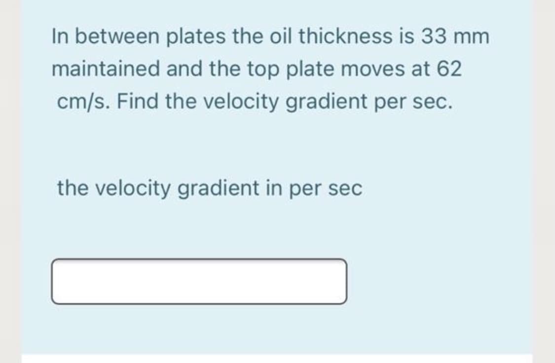 In between plates the oil thickness is 33 mm
maintained and the top plate moves at 62
cm/s. Find the velocity gradient per sec.
the velocity gradient in per sec
