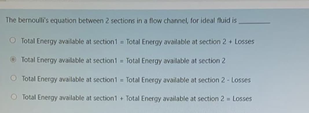 The bernoulli's equation between 2 sections in a flow channel, for ideal fluid is
Total Energy available at section1 = Total Energy available at section 2 + Losses
OTotal Energy available at section1 Total Energy available at section 2
Total Energy available at section1 = Total Energy available at section 2- Losses
Total Energy available at section1 + Total Energy available at section 2 = Losses
