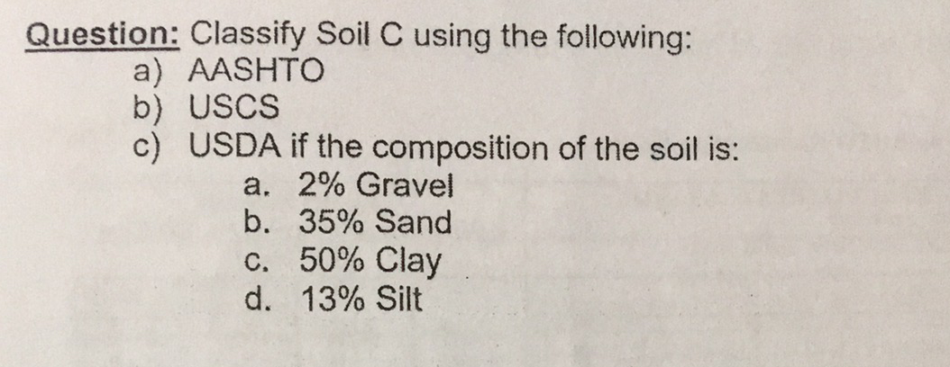 Question: Classify Soil C using the following:
a) AASHTO
b) USCS
c) USDA if the composition of the soil is:
a. 2% Gravel
b. 35% Sand
c. 50% Clay
d. 13% Silt
