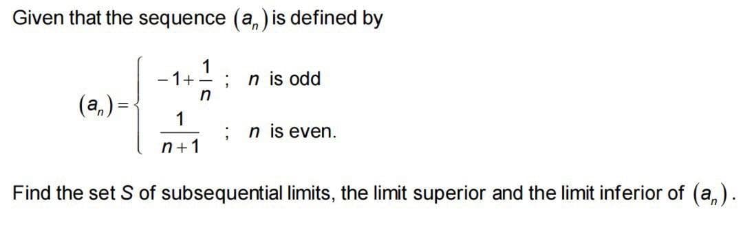 Given that the sequence (a,) is defined by
1
- 1+ -
n is odd
(a,) =
1
n is even.
n+1
Find the set S of subsequential limits, the limit superior and the limit inferior of (a,).
