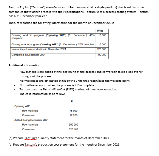 Tantum Pty Ltd ("Tantum") manufactures rubber raw material (a single product) that is sold to other
companies that further process it to their specifications. Tantum uses a process costing system. Tantum
has a 31 December year-end.
Tantum recorded the following information for the month of December 2021:
Units
10 000
Opening work in progress (opening WIP") (01 December.): 40%
complete:
Closing work in progress ("closing WIP") (31 December.): 70% complete
15 000
New units put into production in December 2021
120 000
Completed in December 2021
90 000
Additional information:
Raw materials are added at the beginning of the process and conversion takes place evenly
throughout the process.
Normal losses are estimated at 6% of the units that reach/pass the wastage point.
Normal losses occur when the process is 75% complete.
Tantum uses the First-In-First-Out (FIFO) method of inventory valuation.
The cost information as as follows:
R
Opening WIP
Raw materials
75 000
Conversion
17 200
Added during December 2021
Raw materials
950 200
Conversion
520 185
(a) Prepare TaoSum's quantity statement for the month of December 2021.
(b) Prepare Tantum's production cost statement for the month of December 2021.
