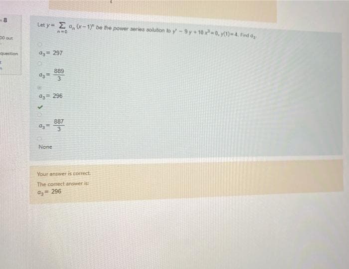 8
Let y = E a, (x-1" be the power series soluton to y -9 y+10x=0, y(1)=4. Find ay
D0 out
question
a= 297
889
3
a3= 296
887
None
Your answer is correct
The comectianswer is
a,= 296
