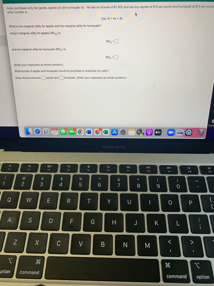 Andy purchases only two goods, apples (a) and kumquats (k). He has an income of $1,000 and can buy apples at $10 per pound and kumquats at $10 per pounc
utility function is
U(a, k) = 4a + 3k.
What is his marginal utility for apples and his marginal utility for kumquats?
Andy's marginal utility for apples (MU) is
MU, =
and his marginal utility for kumquats (MU) is
MU, =
(Enter your responses as whole numbers.)
What bundle of apples and kumquats should he purchase to maximize his utility?
Andy should consume apples and kumquats. (Enter your responses as whole numbers.)
React
tv
MacBook Air
80
DI
DD
F1
F2
F3
F5
F6
F7
F8
F9
F10
@
#3
$
%
&
1
2
4
7
8.
9
Q
W
E
Y
{
A
S
F
G
H.
J
C
V
M
ption
command
command
option
.. ..
V
B
