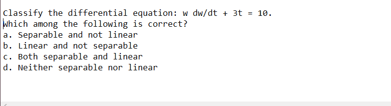 Classify the differential equation: w dw/dt + 3t = 10.
Which among the following is correct?
a. Separable and not linear
b. Linear and not separable
c. Both separable and linear
d. Neither separable nor linear
%3D
