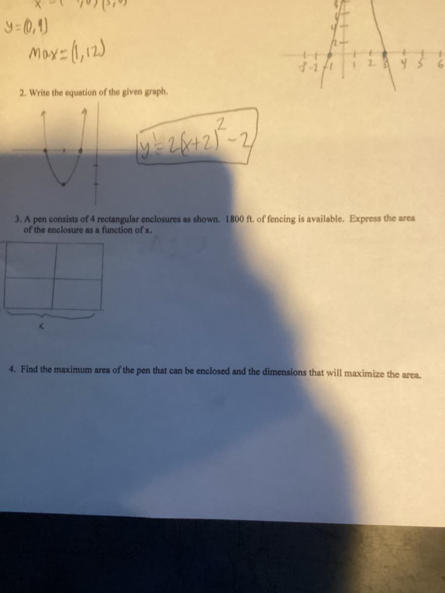 y=(0,1)
Max=(1,12)
2. Write the equation of the given graph.
U
14- 28427-2
3. A pen consists of 4 rectangular enclosures as shown. 1800 ft. of fencing is available. Express the area
of the enclosure as a function of x.
4. Find the maximum area of the pen that can be enclosed and the dimensions that will maximize the area.