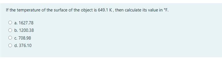 If the temperature of the surface of the object is 649.1 K, then calculate its value in °F.
a. 1627.78
b. 1200.38
c. 708.98
d. 376.10
