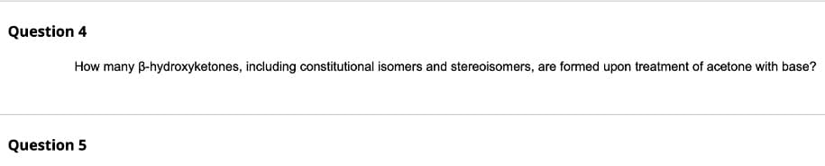 Question 4
How many B-hydroxyketones, including constitutional isomers and stereoisomers, are formed upon treatment of acetone with base?
Question 5
