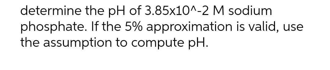 determine the pH of 3.85x10^-2 M sodium
phosphate. If the 5% approximation is valid, use
the assumption to compute pH.
