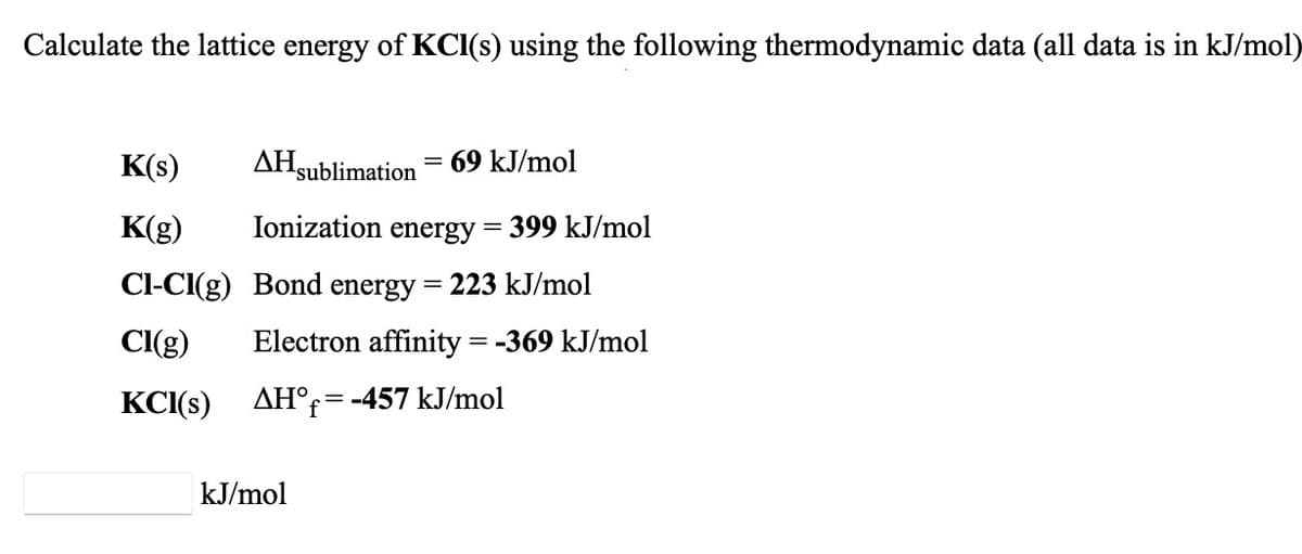 Calculate the lattice energy of KCI(s) using the following thermodynamic data (all data is in kJ/mol)
K(s)
AHsublimation = 69 kJ/mol
K(g)
Ionization energy = 399 kJ/mol
CI-CI(g) Bond energy = 223 kJ/mol
Cl(g)
Electron affinity = -369 kJ/mol
KCI(s)
AH°r= -457 kJ/mol
kJ/mol
