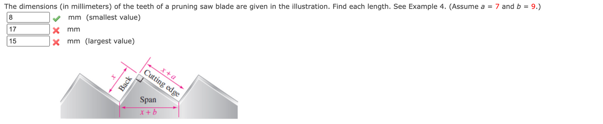 The dimensions (in millimeters) of the teeth of a pruning saw blade are given in the illustration. Find each length. See Example 4. (Assume a = 7 and b = 9.)
mm (smallest value)
8
X mm
17
x mm (largest value)
15
x+a
Cutting edge
Span
x +b
Back
