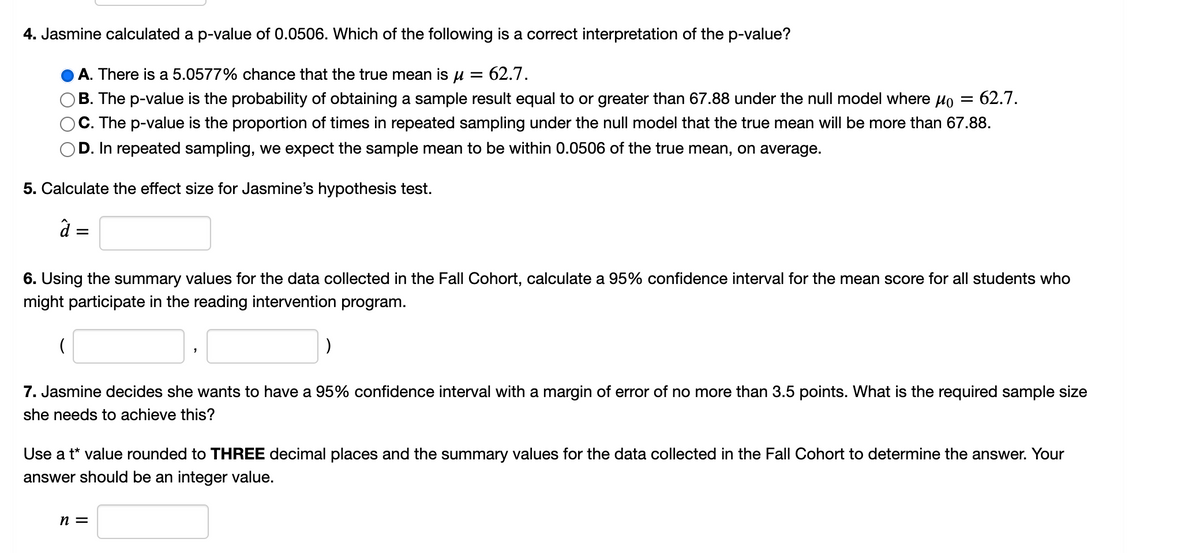 4. Jasmine calculated a p-value of 0.0506. Which of the following is a correct interpretation of the p-value?
A. There is a 5.0577% chance that the true mean is u = 62.7.
B. The p-value is the probability of obtaining a sample result equal to or greater than 67.88 under the null model where Ho
C. The p-value is the proportion of times in repeated sampling under the null model that the true mean will be more than 67.88.
62.7.
D. In repeated sampling, we expect the sample mean to be within 0.0506 of the true mean, on average.
5. Calculate the effect size for Jasmine's hypothesis test.
à =
6. Using the summary values for the data collected in the Fall Cohort, calculate a 95% confidence interval for the mean score for all students who
might participate in the reading intervention program.
7. Jasmine decides she wants to have a 95% confidence interval with a margin of error of no more than 3.5 points. What is the required sample size
she needs to achieve this?
Use a t* value rounded to THREE decimal places and the summary values for the data collected in the Fall Cohort to determine the answer. Your
answer should be an integer value.
n =
