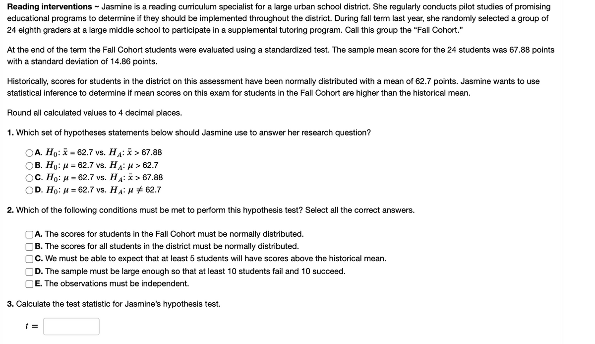 Reading interventions - Jasmine is a reading curriculum specialist for a large urban school district. She regularly conducts pilot studies of promising
educational programs to determine if they should be implemented throughout the district. During fall term last year, she randomly selected a group of
24 eighth graders at a large middle school to participate in a supplemental tutoring program. Call this group the “Fall Cohort."
At the end of the term the Fall Cohort students were evaluated using a standardized test. The sample mean score for the 24 students was 67.88 points
with a standard deviation of 14.86 points.
Historically, scores for students in the district on this assessment have been normally distributed with a mean of 62.7 points. Jasmine wants to use
statistical inference to determine if mean scores on this exam for students in the Fall Cohort are higher than the historical mean.
Round all calculated values to 4 decimal places.
1. Which set of hypotheses statements below should Jasmine use to answer her research question?
А. Но: х %3D 62.7 vs. Ha: х > 67.88
В. Но: и %3D 62.7 vs. Ha: и > 62.7
С. Но: и 3D 62.7 vs. Hд: х> 67.88
D. Ho: и 3D 62.7 vs. HA: и + 62.7
2. Which of the following conditions must be met to perform this hypothesis test? Select all the correct answers.
A. The scores for students in the Fall Cohort must be normally distributed.
|B. The scores for all students in the district must be normally distributed.
C. We must be able to expect that at least 5 students will have scores above the historical mean.
D. The sample must be large enough so that at least 10 students fail and 10 succeed.
E. The observations must be independent.
3. Calculate the test statistic for Jasmine's hypothesis test.
t =
