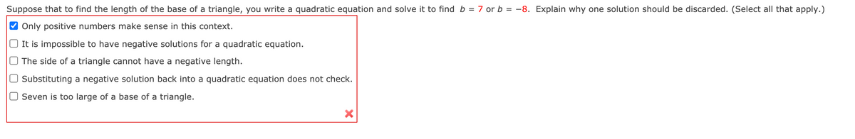 Suppose that to find the length of the base of a triangle, you write a quadratic equation and solve it to find b = 7 or b = -8. Explain why one solution should be discarded. (Select all that apply.)
Only positive numbers make sense in this context.
It is impossible to have negative solutions for a quadratic equation.
The side of a triangle cannot have a negative length.
Substituting a negative solution back into a quadratic equation does not check.
Seven is too large of a base of a triangle.
