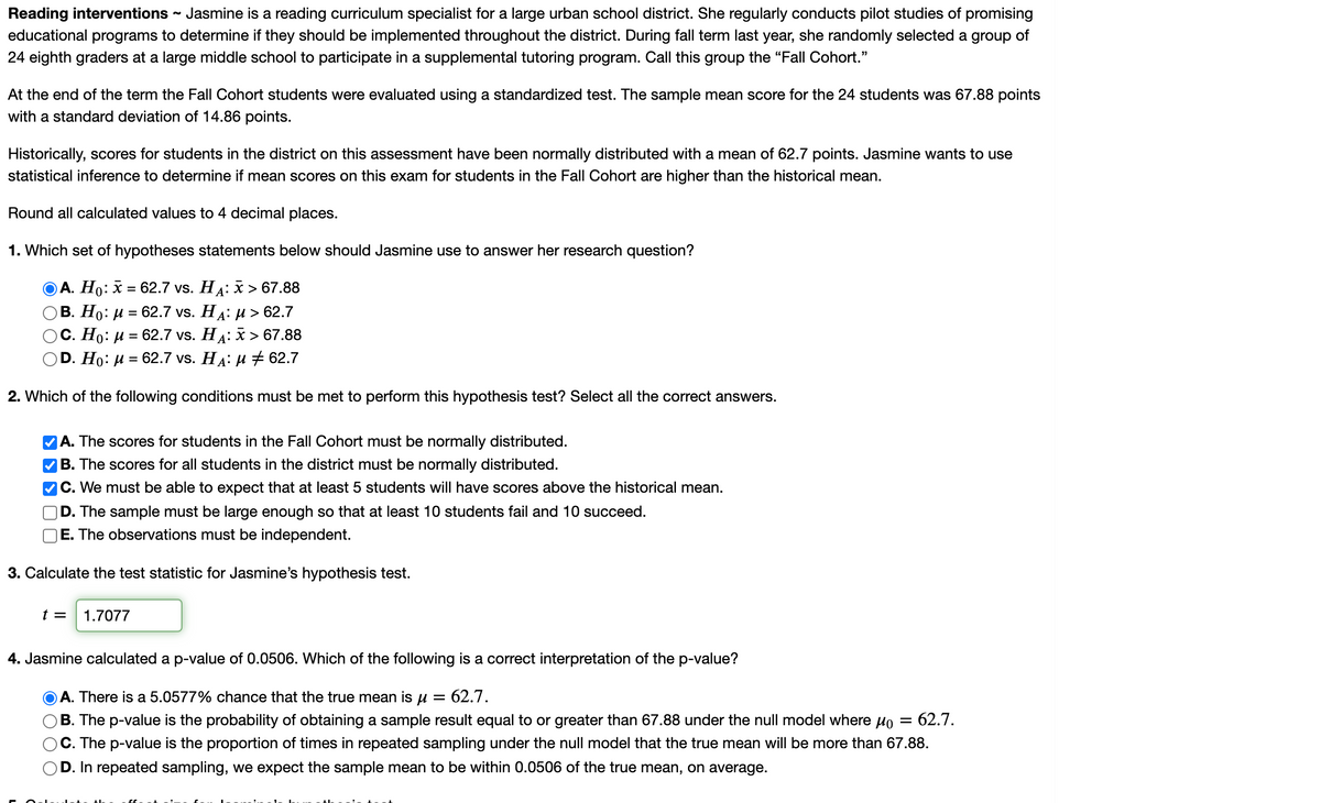 Reading interventions - Jasmine is a reading curriculum specialist for a large urban school district. She regularly conducts pilot studies of promising
educational programs to determine if they should be implemented throughout the district. During fall term last year, she randomly selected a group of
24 eighth graders at a large middle school to participate in a supplemental tutoring program. Call this group the "Fall Cohort."
At the end of the term the Fall Cohort students were evaluated using a standardized test. The sample mean score for the 24 students was 67.88 points
with a standard deviation of 14.86 points.
Historically, scores for students in the district on this assessment have been normally distributed with a mean of 62.7 points. Jasmine wants to use
statistical inference to determine if mean scores on this exam for students in the Fall Cohort are higher than the historical mean.
Round all calculated values to 4 decimal places.
1. Which set of hypotheses statements below should Jasmine use to answer her research question?
А. Но:
— 62.7 vs. HА:X > 67.88
В. Но: и %3D 62.7 vs. Ha: и > 62.7
С. Но: и 3 62.7 vs. Ha: х> 67.88
D. Ho: и %3D 62.7 vs. Ha: и # 62.7
2. Which of the following conditions must be met to perform this hypothesis test? Select all the correct answers.
A. The scores for students in the Fall Cohort must be normally distributed.
VB. The scores for all students in the district must be normally distributed.
C. We must be able to expect that at least 5 students will have scores above the historical mean.
D. The sample must be large enough so that at least 10 students fail and 10 succeed.
E. The observations must be independent.
3. Calculate the test statistic for Jasmine's hypothesis test.
t =
1.7077
4. Jasmine calculated a p-value of 0.0506. Which of the following is a correct interpretation of the p-value?
A. There is a 5.0577% chance that the true mean is u =
= 62.7.
B. The p-value is the probability of obtaining a sample result equal to or greater than 67.88 under the null model where Ho
62.7.
C. The p-value is the proportion of times in repeated sampling under the null model that the true mean will be more than 67.88.
D. In repeated sampling, we expect the sample mean to be within 0.0506 of the true mean, on average.
