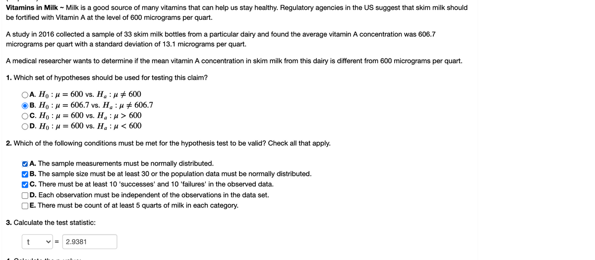 Vitamins in Milk - Milk is a good source of many vitamins that can help us stay healthy. Regulatory agencies in the US suggest that skim milk should
be fortified with Vitamin A at the level of 600 micrograms per quart.
A study in 2016 collected a sample of 33 skim milk bottles from a particular dairy and found the average vitamin A concentration was 606.7
micrograms per quart with a standard deviation of 13.1 micrograms per quart.
A medical researcher wants to determine if the mean vitamin A concentration in skim milk from this dairy is different from 600 micrograms per quart.
1. Which set of hypotheses should be used for testing this claim?
А. Но : и %3D 600 vs. Ha : и + 600
В. Но : и 3 606.7 vs. Ha : и + 606.7
С. Но : и 3D 600 vs. Ha : и > 600
D. Ho : и 3D 600 vs. Ha : и < 600
2. Which of the following conditions must be met for the hypothesis test to be valid? Check all that apply.
O A. The sample measurements must be normally distributed.
|B. The sample size must be at least 30 or the population data must be normally distributed.
C. There must be at least 10 'successes' and 10 'failures' in the observed data.
D. Each observation must be independent of the observations in the data set.
E. There must be count of at least 5 quarts of milk in each category.
3. Calculate the test statistic:
V =
2.9381
