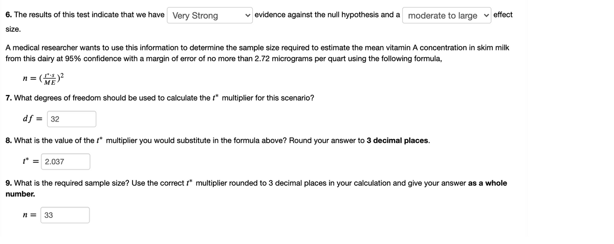 6. The results of this test indicate that we have Very Strong
evidence against the null hypothesis and a moderate to large
effect
size.
A medical researcher wants to use this information to determine the sample size required to estimate the mean vitamin A concentration in skim milk
from this dairy at 95% confidence with a margin of error of no more than 2.72 micrograms per quart using the following formula,
n = ()?
МЕ
7. What degrees of freedom should be used to calculate the t* multiplier for this scenario?
df = 32
8. What is the value of the t* multiplier you would substitute in the formula above? Round your answer to 3 decimal places.
2.037
9. What is the required sample size? Use the correct t* multiplier rounded to 3 decimal places in your calculation and give your answer as a whole
number.
n =
33
