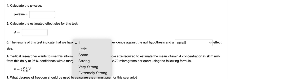 4. Calculate the p-value:
p-value =
5. Calculate the estimated effect size for this test:
à =
6. The results of this test indicate that we have v ?
evidence against the null hypothesis and a small
v effect
size.
Little
Some
A medical researcher wants to use this inform
iple size required to estimate the mean vitamin A concentration in skim milk
from this dairy at 95% confidence with a marg
Strong
2.72 micrograms per quart using the following formula,
Very Strong
t* •S
МЕ
n =
Extremely Strong
7. What degrees of freedom should be used to caitulate the MUliplier for this scenario?
