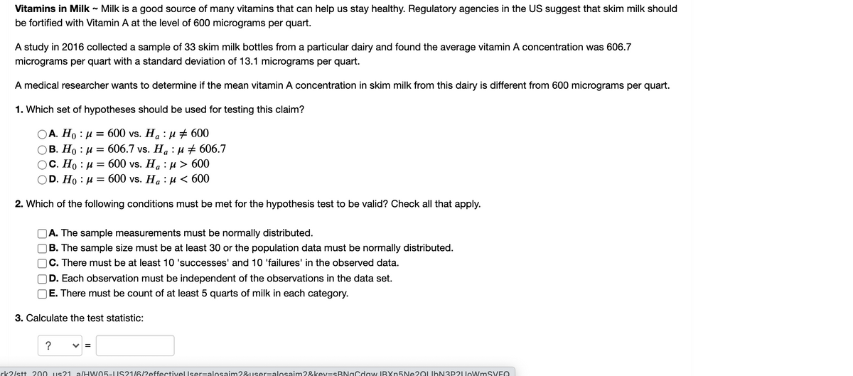 Vitamins in Milk - Milk is a good source of many vitamins that can help us stay healthy. Regulatory agencies in the US suggest that skim milk should
be fortified with Vitamin A at the level of 600 micrograms per quart.
A study in 2016 collected a sample of 33 skim milk bottles from a particular dairy and found the average vitamin A concentration was 606.7
micrograms per quart with a standard deviation of 13.1 micrograms per quart.
A medical researcher wants to determine if the mean vitamin A concentration in skim milk from this dairy is different from 600 micrograms per quart.
1. Which set of hypotheses should be used for testing this claim?
ОА. Но : и %3D600 vs. Ha : и + 600
606.7 vs. Ha : u # 606.7
600 vs. Ha : и> 600
В. Но : и %—
С. Но : и —
D. Ho : и
600 vs. Ha : µ < 600
2. Which of the following conditions must be met for the hypothesis test to be valid? Check all that apply.
A. The sample measurements must be normally distributed.
B. The sample size must be at least 30 or the population data must be normally distributed.
|C. There must be at least 10 'successes' and 10 'failures' in the observed data.
D. Each observation must be independent of the observations in the data set.
E. There must be count of at least 5 quarts of milk in each category.
3. Calculate the test statistic:
?
rk2/stt 200 us21 a/HW05- US21/6/?effectivelUser=alosaim2&user=alosaim2&kev=sBNaCdaw. IBXn5Ne20LIbN3P2UoWmSVEO
II
