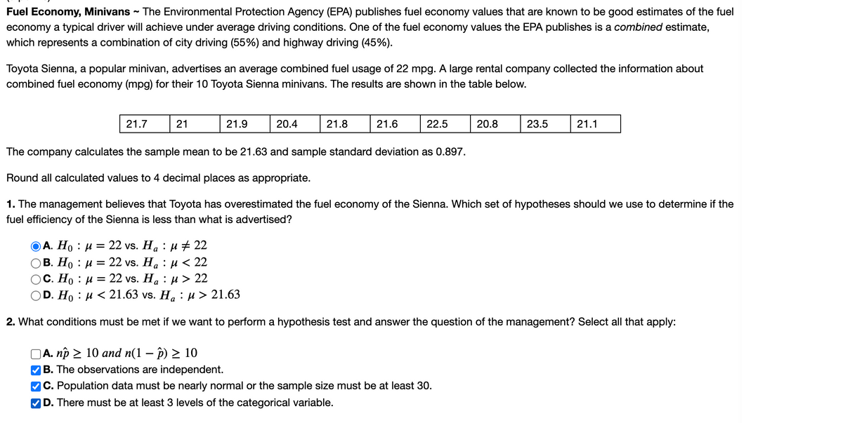 Fuel Economy, Minivans
economy a typical driver will achieve under average driving conditions. One of the fuel economy values the EPA publishes is a combined estimate,
which represents a combination of city driving (55%) and highway driving (45%).
The Environmental Protection Agency (EPA) publishes fuel economy values that are known to be good estimates of the fuel
Toyota Sienna, a popular minivan, advertises an average combined fuel usage of 22 mpg. A large rental company collected the information about
combined fuel economy (mpg) for their 10 Toyota Sienna minivans. The results are shown in the table below.
21.7
21
21.9
20.4
21.8
21.6
22.5
20.8
23.5
21.1
The company calculates the sample mean to be 21.63 and sample standard deviation as 0.897.
Round all calculated values to 4 decimal places as appropriate.
1. The management believes that Toyota has overestimated the fuel economy of the Sienna. Which set of hypotheses should we use to determine if the
fuel efficiency of the Sienna is less than what is advertised?
ОА. Но : и — 22 vs. Ha : и + 22
В. Но : и
22 vs. Ha : и < 22
Ос. Но : и
OD. Ho : µ < 21.63 vs. Ha :µ > 21.63
22 vs. Ha : pи> 22
2. What conditions must be met if we want to perform a hypothesis test and answer the question of the management? Select all that apply:
A. np > 10 and n(1 – p) > 10
VB. The observations are independent.
C. Population data must be nearly normal or the sample size must be at least 30.
|D. There must be at least 3 levels of the categorical variable.
