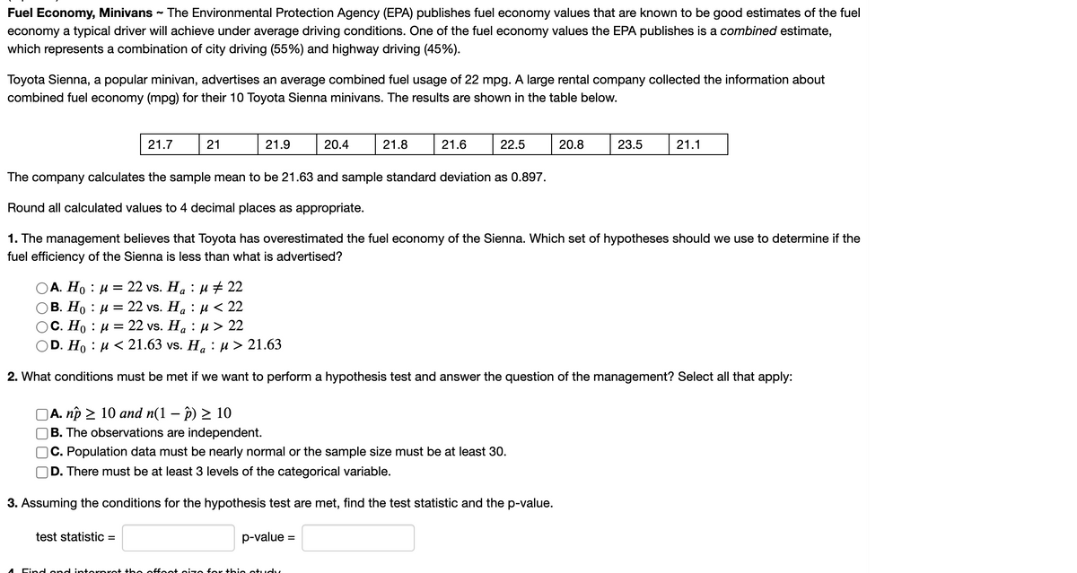 Fuel Economy, Minivans - The Environmental Protection Agency (EPA) publishes fuel economy values that are known to be good estimates of the fuel
economy a typical driver will achieve under average driving conditions. One of the fuel economy values the EPA publishes is a combined estimate,
which represents a combination of city driving (55%) and highway driving (45%).
Toyota Sienna, a popular minivan, advertises an average combined fuel usage of 22 mpg. A large rental company collected the information about
combined fuel economy (mpg) for their 10 Toyota Sienna minivans. The results are shown in the table below.
21.7
21
21.9
20.4
21.8
21.6
22.5
20.8
23.5
21.1
The company calculates the sample mean to be 21.63 and sample standard deviation as 0.897.
Round all calculated values to 4 decimal places as
ate.
1. The management believes that Toyota has overestimated the fuel economy of the Sienna. Which set of hypotheses should we use to determine if the
fuel efficiency of the Sienna is less than what is advertised?
22 vs. Ha : µ + 22
В. Но : и —D 22 vs. Ha : и << 22
22 vs. Ha : и> 22
OA. Ho : u =
С. Но : и
D. Ho : и < 21.63 vs. Ha : и> 21.63
2. What conditions must be met if we want to perform a hypothesis test and answer the question of the management? Select all that apply:
|A. np > 10 and n(1 – p) > 10
|B. The observations are independent.
C. Population data must be nearly normal or the sample size must be at least 30.
D. There must be at least 3 levels of the categorical variable.
3. Assuming the conditions for the hypothesis test are met, find the test statistic and the p-value.
test statistic =
p-value =
Cind ond interpret th e offeet size for this otudy
