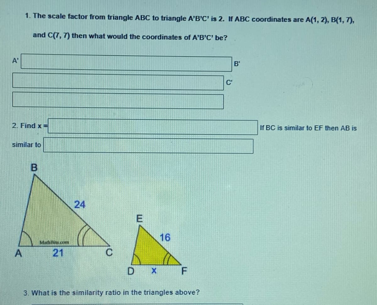 1. The scale factor from triangle ABC to triangle A'B'C' is 2. If ABC coordinates are A(1, 2), B(1, 7),
and C(7, 7) then what would the coordinates of A'B'C' be?
A'
B'
C'
2. Find x=
If BC is similar to EF then AB is
similar to
24
16
MathBits cwm
A
21
C
3. What is the similarity ratio in the triangles above?
