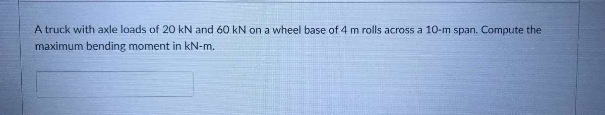 A truck with axle loads of 20 kN and 60 kN on a wheel base of 4 m rolls across a 10-m span. Compute the
maximum bending moment in kN-m.
