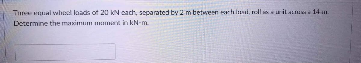 Three equal wheel loads of 20 kN each, separated by 2 m between each load, roll as a unit across a 14-m.
Determine the maximum moment in kN-m.
