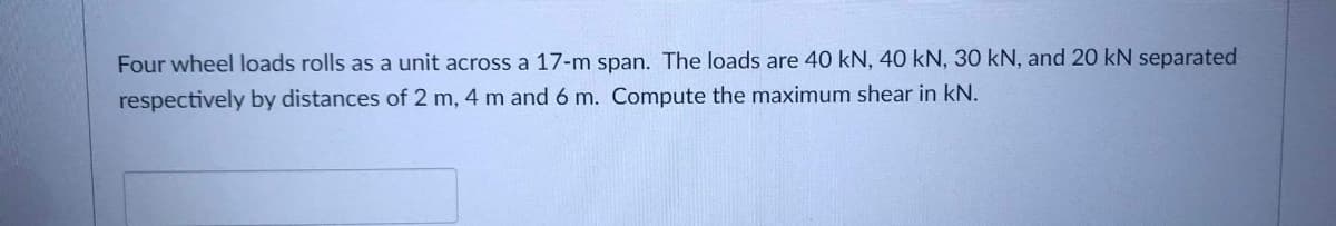 Four wheel loads rolls as a unit across a 17-m span. The loads are 40 kN, 40 kN, 30 kN, and 20 kN separated
respectively by distances of 2 m, 4 m and 6 m. Compute the maximum shear in kN.
