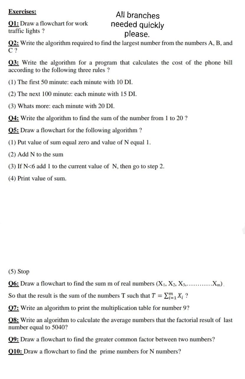 Exercises:
All branches
needed quickly
please.
Q2: Write the algorithm required to find the largest number from the numbers A, B, and
Q1: Draw a flowchart for work
traffic lights ?
С?
Q3: Write the algorithm for a program that calculates the cost of the phone bill
according to the following three rules ?
(1) The first 50 minute: each minute with 10 DI.
(2) The next 100 minute: each minute with 15 DI.
(3) Whats more: each minute with 20 DI.
Q4: Write the algorithm to find the sum of the number from 1 to 20 ?
Q5: Draw a flowchart for the following algorithm ?
(1) Put value of sum equal zero and value of N equal 1.
(2) Add N to the sum
(3) If N<6 add 1 to the current value of N, then go to step 2.
(4) Print value of sum.
(5) Stop
Q6: Draw a flowchart to find the sum m of real numbers (X1, X2, X3,.......
.Xm).
So that the result is the sum of the numbers T such that T =
E, X ?
Q7: Write an algorithm to print the multiplication table for number 9?
08: Write an algorithm to calculate the average numbers that the factorial result of last
number equal to 5040?
Q9: Draw a flowchart to find the greater common factor between two numbers?
Q10: Draw a flowchart to find the prime numbers for N numbers?
