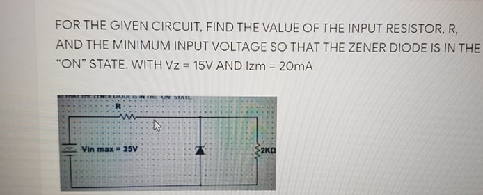 FOR THE GIVEN CIRCUIT, FIND THE VALUE OF THE INPUT RESISTOR, R,
AND THE MINIMUM INPUT VOLTAGE SO THAT THE ZENER DIODE IS IN THE
"ON" STATE. WITH Vz = 15V AND Izm = 20mA
Vin max = 35V
2KO
