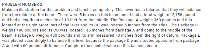 PROBLEM NUMBER 2:
Make an illustration for this problem and label it completely. This lever has a fulcrum that they will balance
from the middle of the beam. There were 5 boxes on this beam and it had a total weight of 2,158 pound
and had a length on each side of 10 feet from the middle. The Package A weighs 360 pounds and it is
located at the right Most Part of the lever and its CG was located 5 inches from the edge. The Package B
weighs 400 pounds and its CG was located 115 inches from package A and going to the middle of the
beam. Package C weighs 400 pounds and its arm measured 70 inches from the right of datum. Package E
was placed accordingly to balance this lever because the package D was situated opposite from package
A and with 60 pounds difference. Complete the needed value on this balance beam.
