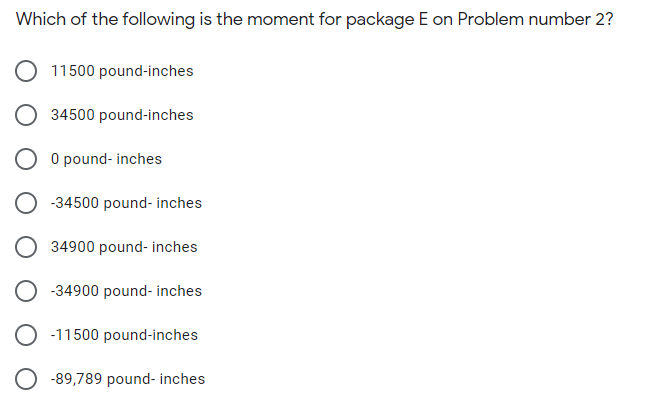 Which of the following is the moment for package E on Problem number 2?
11500 pound-inches
O 34500 pound-inches
O O pound- inches
O -34500 pound- inches
34900 pound- inches
-34900 pound- inches
-11500 pound-inches
O -89,789 pound- inches
