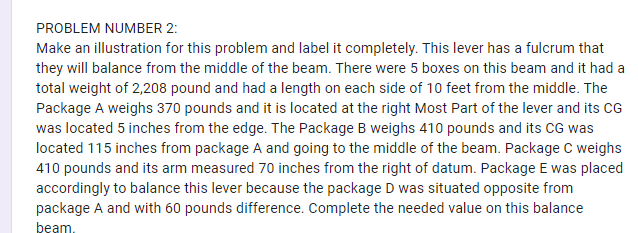 PROBLEM NUMBER 2:
Make an illustration for this problem and label it completely. This lever has a fulcrum that
they will balance from the middle of the beam. There were 5 boxes on this beam and it had a
total weight of 2,208 pound and had a length on each side of 10 feet from the middle. The
Package A weighs 370 pounds and it is located at the right Most Part of the lever and its CG
was located 5 inches from the edge. The Package B weighs 410 pounds and its CG was
located 115 inches from package A and going to the middle of the beam. Package C weighs
410 pounds and its arm measured 70 inches from the right of datum. Package E was placed
accordingly to balance this lever because the package D was situated opposite from
package A and with 60 pounds difference. Complete the needed value on this balance
beam.
