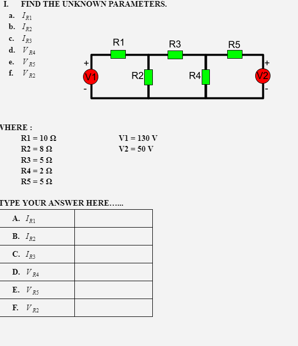 I.
FIND THE UNKNOWN PARAMETERS.
a. IRI
b. IR2
R5
IR3
d. V
R1
R3
с.
R4
V R5
f. V
е.
R2
R4
V2
V1
R2
VHERE :
V1 = 130 V
V2 = 50 V
R1 = 10 2
R2 = 8 2
R3 = 5 N
R4 = 2 2
R5 = 5 2
TYPE YOUR ANSWER HERE....
A. IRI
В. I22
C. IR3
D. V R4
E. V RS
F. V R2
