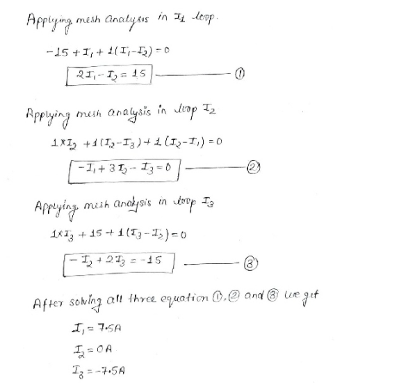 Appiying
mesh Cnatysıs in 4 loop
-15 + I, + 1(I,-L) - 0
2I,-- I, = 15
Appying
mesh analysis in Jiop T2
1XI, +1(I,-I3)+ 1(I2-1,) = 0
-1, + 31, - 13 =0.
meih anaysis in top Ia
Aprying
1X13 + 15 + 1 (T3-)=0
I +213 = -15
After sovlng al! three equation 0.@ and @ ue
I,= 7:5A
T3 = -7-5A
