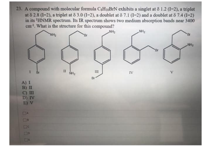 23. A compound with molecular formula C3H10BIN exhibits a singlet at 8 1.2 (I-2), a triplet
at 8 2.8 (I-2), a triplet at 8 3.0 (I-2), a doublet at & 7.1 (I=2) and a doublet at 8 7.4 (I-2)
in its 'HNMR spectrum. Its IR spectrum shows two medium absorption bands near 3400
cm!. What is the structure for this compound?
„NH2
NH2
Br
'Br
HN
„NH2
Br
I1
Br
II
NH2
II
IV
Br
A) I
B) II
C) II
D) IV
E) V
DA
