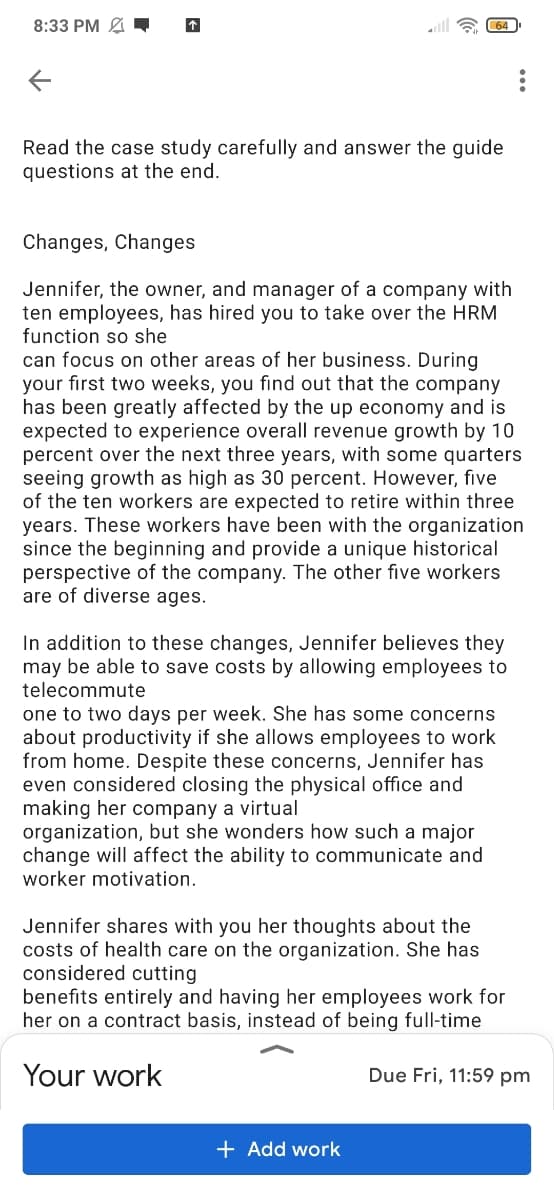 8:33 PM
a 64
Read the case study carefully and answer the guide
questions at the end.
Changes, Changes
Jennifer, the owner, and manager of a company with
ten employees, has hired you to take over the HRM
function so she
can focus on other areas of her business. During
your first two weeks, you find out that the company
has been greatly affected by the up economy and is
expected to experience overall revenue growth by 10
percent over the next three years, with some quarters
seeing growth as high as 30 percent. However, five
of the ten workers are expected to retire within three
years. These workers have been with the organization
since the beginning and provide a unique historical
perspective of the company. The other five workers
are of diverse ages.
In addition to these changes, Jennifer believes they
may be able to save costs by allowing employees to
telecommute
one to two days per week. She has some concerns
about productivity if she allows employees to work
from home. Despite these concerns, Jennifer has
even considered closing the physical office and
making her company a virtual
organization, but she wonders how such a major
change will affect the ability to communicate and
worker motivation.
Jennifer shares with you her thoughts about the
costs of health care on the organization. She has
considered cutting
benefits entirely and having her employees work for
her on a contract basis, instead of being full-time
Your work
Due Fri, 11:59 pm
+ Add work
