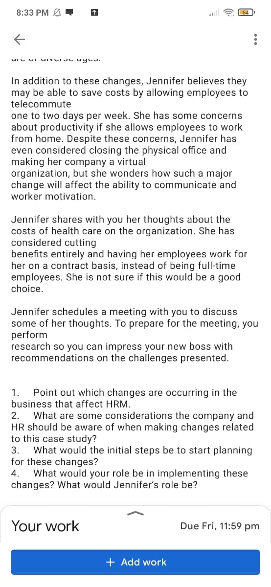 8:33 PM
64
In addition to these changes, Jennifer believes they
may be able to save costs by allowing employees to
telecommute
one to two days per week. She has some concerns
about productivity if she allows employees to work
from home. Despite these concerns, Jennifer has
even considered closing the physical office and
making her company a virtual
organization, but she wonders how such a major
change will affect the ability to communicate and
worker motivation.
Jennifer shares with you her thoughts about the
costs of health care on the organization. She has
considered cutting
benefits entirely and having her employees work for
her on a contract basis, instead of being full-time
employees. She is not sure if this would be a good
choice.
Jennifer schedules a meeting with you to discuss
some of her thoughts. To prepare for the meeting, you
perform
research so you can impress your new boss with
recommendations on the challenges presented.
1.
Point out which changes are occurring in the
business that affect HRM.
What are some considerations the company and
HR should be aware of when making changes related
to this case study?
What would the initial steps be to start planning
for these changes?
What would your role be in implementing these
changes? What would Jennifer's role be?
2.
3.
4.
Your work
Due Fri, 11:59 pm
+ Add work
