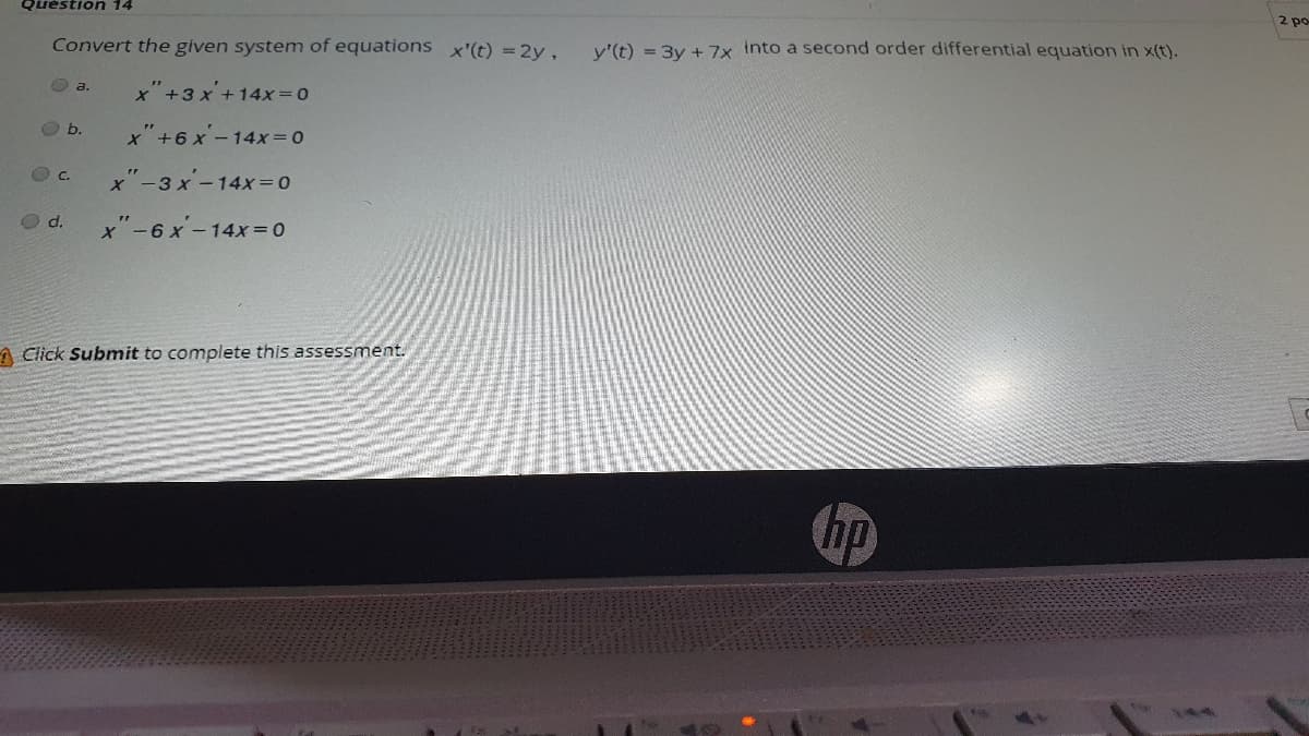 2 po
Quéstion 14
Convert the given system of equations x'(t) = 2y,
y'(t) = 3y + 7x Into a second order differential equation in x(t).
O a.
x"+3 x +14X3D0
O b.
x"+6 x -14x=0
O c.
x"-3 x-14x= 0
O d.
x"-6x-14x = 0
A Click Submit to complete this assessment.
bp
